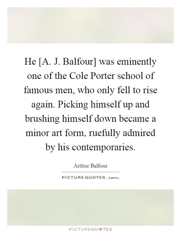 He [A. J. Balfour] was eminently one of the Cole Porter school of famous men, who only fell to rise again. Picking himself up and brushing himself down became a minor art form, ruefully admired by his contemporaries Picture Quote #1