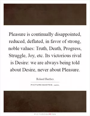 Pleasure is continually disappointed, reduced, deflated, in favor of strong, noble values: Truth, Death, Progress, Struggle, Joy, etc. Its victorious rival is Desire: we are always being told about Desire, never about Pleasure Picture Quote #1