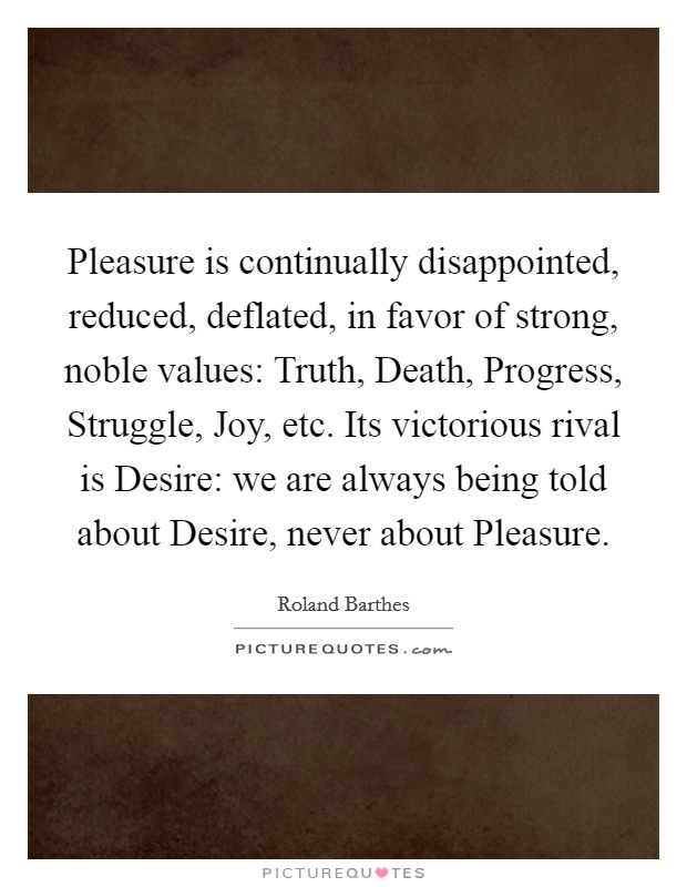 Pleasure is continually disappointed, reduced, deflated, in favor of strong, noble values: Truth, Death, Progress, Struggle, Joy, etc. Its victorious rival is Desire: we are always being told about Desire, never about Pleasure Picture Quote #1