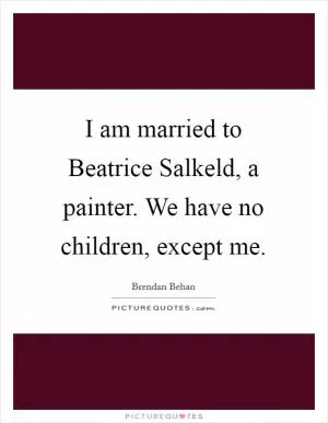 I am married to Beatrice Salkeld, a painter. We have no children, except me Picture Quote #1
