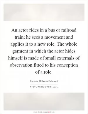 An actor rides in a bus or railroad train; he sees a movement and applies it to a new role. The whole garment in which the actor hides himself is made of small externals of observation fitted to his conception of a role Picture Quote #1