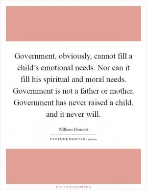 Government, obviously, cannot fill a child’s emotional needs. Nor can it fill his spiritual and moral needs. Government is not a father or mother. Government has never raised a child, and it never will Picture Quote #1