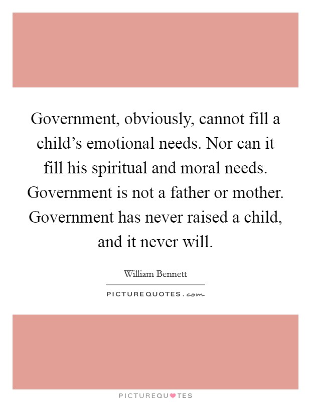 Government, obviously, cannot fill a child's emotional needs. Nor can it fill his spiritual and moral needs. Government is not a father or mother. Government has never raised a child, and it never will Picture Quote #1