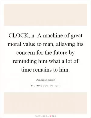 CLOCK, n. A machine of great moral value to man, allaying his concern for the future by reminding him what a lot of time remains to him Picture Quote #1