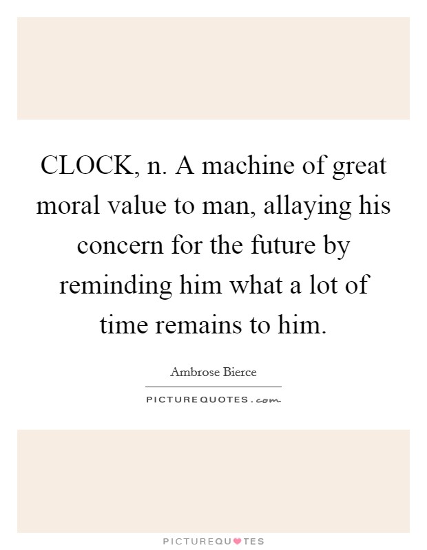 CLOCK, n. A machine of great moral value to man, allaying his concern for the future by reminding him what a lot of time remains to him Picture Quote #1