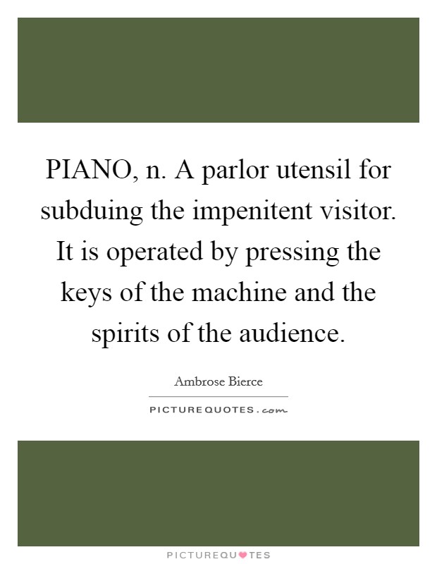 PIANO, n. A parlor utensil for subduing the impenitent visitor. It is operated by pressing the keys of the machine and the spirits of the audience Picture Quote #1