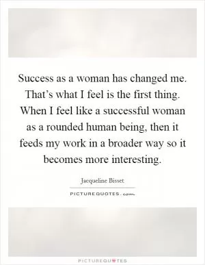 Success as a woman has changed me. That’s what I feel is the first thing. When I feel like a successful woman as a rounded human being, then it feeds my work in a broader way so it becomes more interesting Picture Quote #1