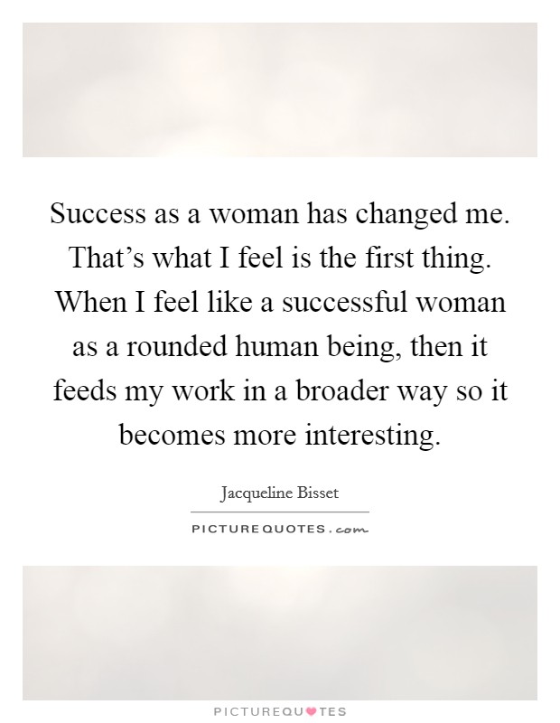 Success as a woman has changed me. That's what I feel is the first thing. When I feel like a successful woman as a rounded human being, then it feeds my work in a broader way so it becomes more interesting Picture Quote #1