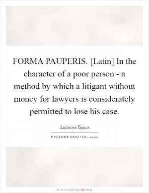 FORMA PAUPERIS. [Latin] In the character of a poor person - a method by which a litigant without money for lawyers is considerately permitted to lose his case Picture Quote #1
