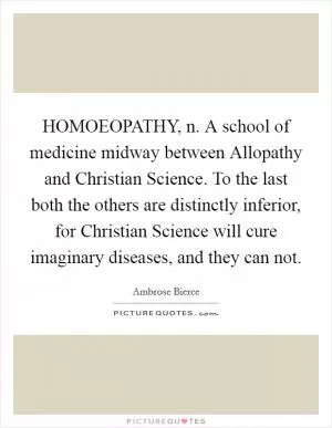 HOMOEOPATHY, n. A school of medicine midway between Allopathy and Christian Science. To the last both the others are distinctly inferior, for Christian Science will cure imaginary diseases, and they can not Picture Quote #1