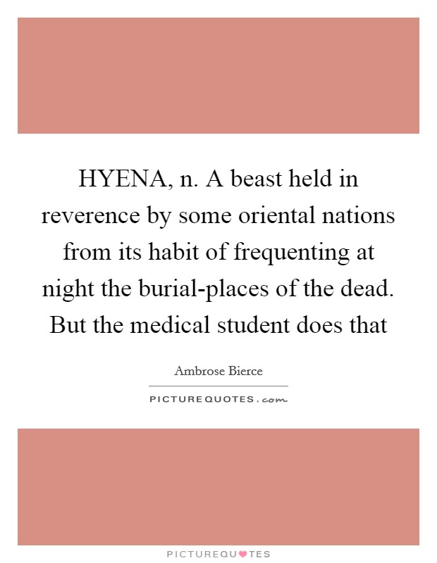 HYENA, n. A beast held in reverence by some oriental nations from its habit of frequenting at night the burial-places of the dead. But the medical student does that Picture Quote #1