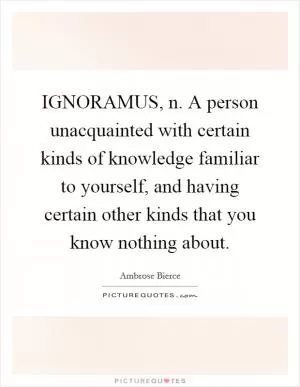 IGNORAMUS, n. A person unacquainted with certain kinds of knowledge familiar to yourself, and having certain other kinds that you know nothing about Picture Quote #1