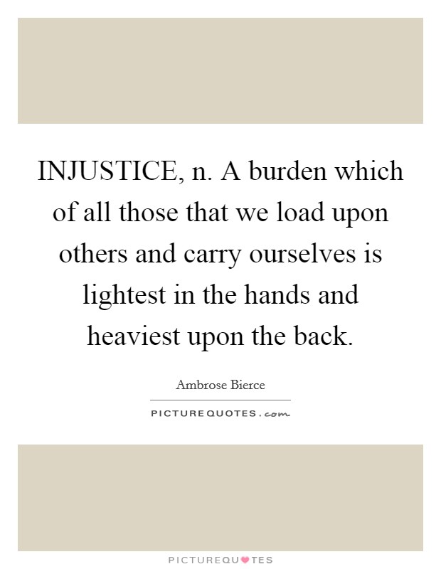 INJUSTICE, n. A burden which of all those that we load upon others and carry ourselves is lightest in the hands and heaviest upon the back Picture Quote #1