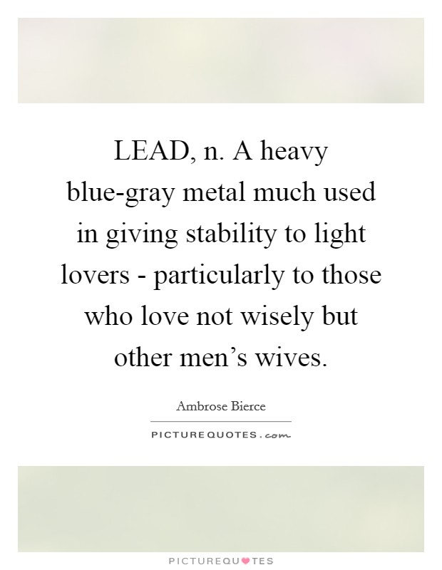 LEAD, n. A heavy blue-gray metal much used in giving stability to light lovers - particularly to those who love not wisely but other men's wives Picture Quote #1
