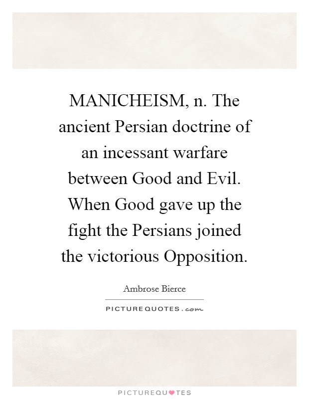 MANICHEISM, n. The ancient Persian doctrine of an incessant warfare between Good and Evil. When Good gave up the fight the Persians joined the victorious Opposition Picture Quote #1