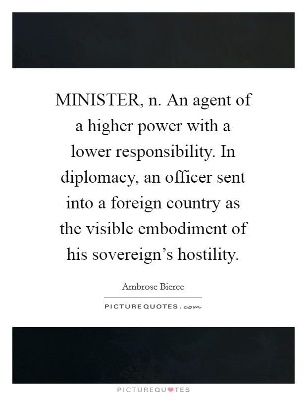 MINISTER, n. An agent of a higher power with a lower responsibility. In diplomacy, an officer sent into a foreign country as the visible embodiment of his sovereign’s hostility Picture Quote #1