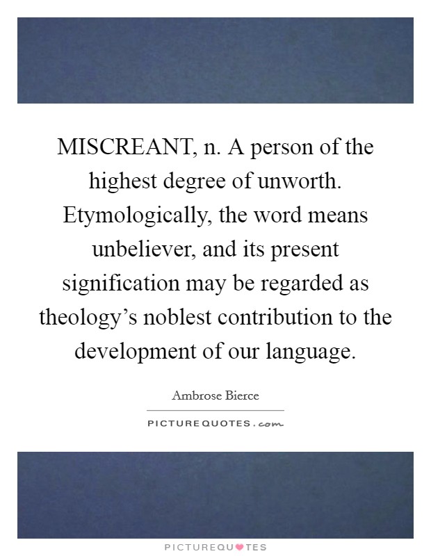 MISCREANT, n. A person of the highest degree of unworth. Etymologically, the word means unbeliever, and its present signification may be regarded as theology's noblest contribution to the development of our language Picture Quote #1