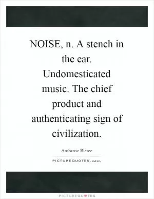 NOISE, n. A stench in the ear. Undomesticated music. The chief product and authenticating sign of civilization Picture Quote #1