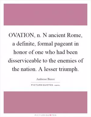 OVATION, n. N ancient Rome, a definite, formal pageant in honor of one who had been disserviceable to the enemies of the nation. A lesser triumph Picture Quote #1