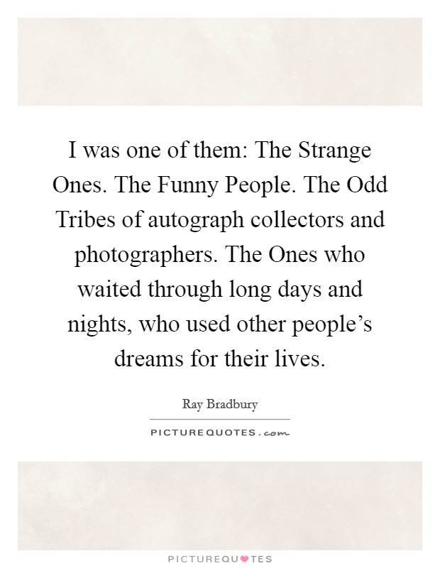 I was one of them: The Strange Ones. The Funny People. The Odd Tribes of autograph collectors and photographers. The Ones who waited through long days and nights, who used other people’s dreams for their lives Picture Quote #1