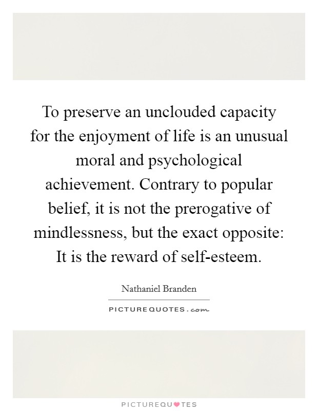 To preserve an unclouded capacity for the enjoyment of life is an unusual moral and psychological achievement. Contrary to popular belief, it is not the prerogative of mindlessness, but the exact opposite: It is the reward of self-esteem Picture Quote #1