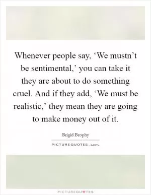 Whenever people say, ‘We mustn’t be sentimental,’ you can take it they are about to do something cruel. And if they add, ‘We must be realistic,’ they mean they are going to make money out of it Picture Quote #1