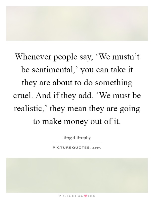 Whenever people say, ‘We mustn't be sentimental,' you can take it they are about to do something cruel. And if they add, ‘We must be realistic,' they mean they are going to make money out of it Picture Quote #1