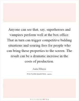 Anyone can see that, say, superheroes and vampires perform well at the box office. That in turn can trigger competitive bidding situations and soaring fees for people who can bring these properties to the screen. The result can be a dramatic increase in the costs of production Picture Quote #1