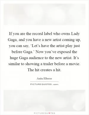 If you are the record label who owns Lady Gaga, and you have a new artist coming up, you can say, ‘Let’s have the artist play just before Gaga.’ Now you’ve exposed the huge Gaga audience to the new artist. It’s similar to showing a trailer before a movie. The hit creates a hit Picture Quote #1