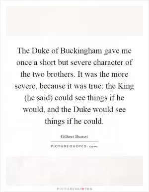 The Duke of Buckingham gave me once a short but severe character of the two brothers. It was the more severe, because it was true: the King (he said) could see things if he would, and the Duke would see things if he could Picture Quote #1