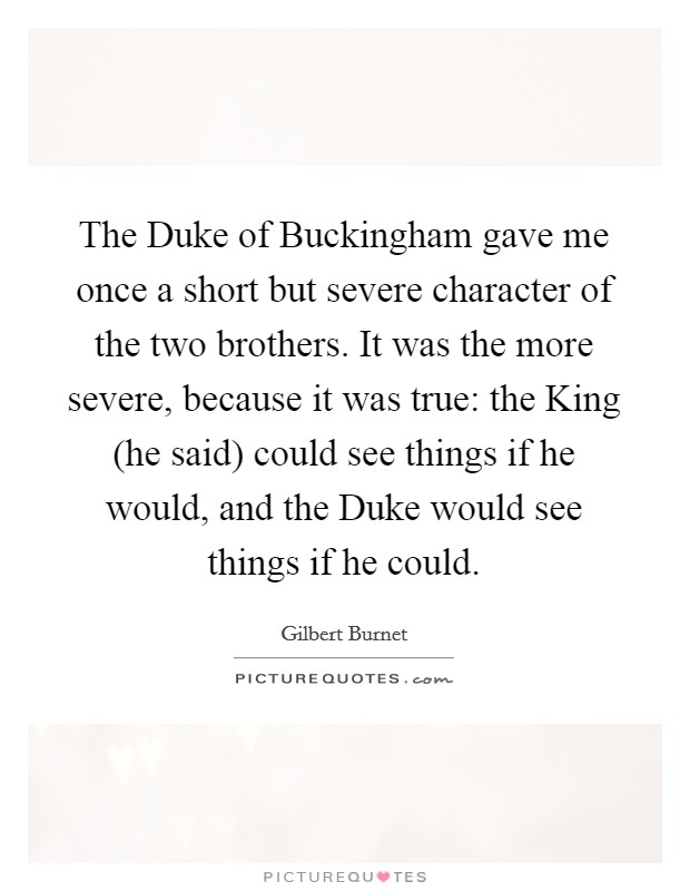 The Duke of Buckingham gave me once a short but severe character of the two brothers. It was the more severe, because it was true: the King (he said) could see things if he would, and the Duke would see things if he could Picture Quote #1