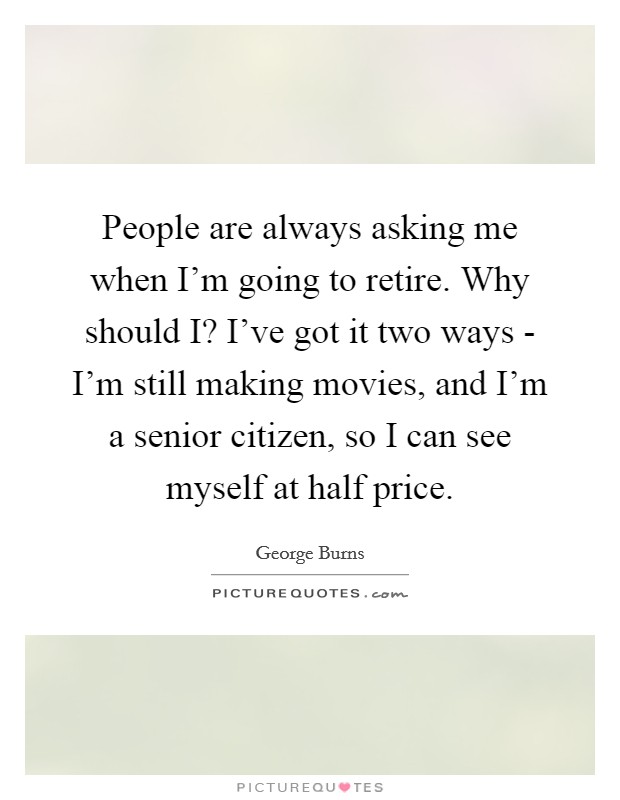 People are always asking me when I'm going to retire. Why should I? I've got it two ways - I'm still making movies, and I'm a senior citizen, so I can see myself at half price Picture Quote #1