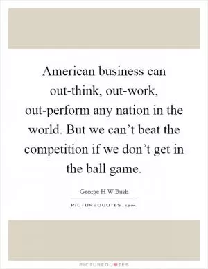 American business can out-think, out-work, out-perform any nation in the world. But we can’t beat the competition if we don’t get in the ball game Picture Quote #1