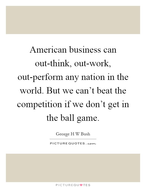 American business can out-think, out-work, out-perform any nation in the world. But we can't beat the competition if we don't get in the ball game Picture Quote #1