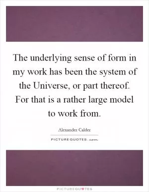 The underlying sense of form in my work has been the system of the Universe, or part thereof. For that is a rather large model to work from Picture Quote #1