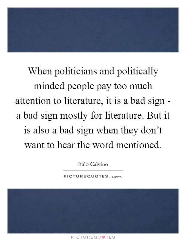 When politicians and politically minded people pay too much attention to literature, it is a bad sign - a bad sign mostly for literature. But it is also a bad sign when they don't want to hear the word mentioned Picture Quote #1