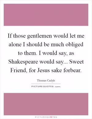 If those gentlemen would let me alone I should be much obliged to them. I would say, as Shakespeare would say... Sweet Friend, for Jesus sake forbear Picture Quote #1