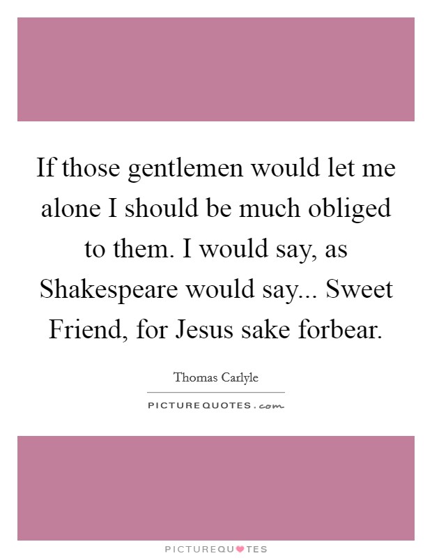 If those gentlemen would let me alone I should be much obliged to them. I would say, as Shakespeare would say... Sweet Friend, for Jesus sake forbear Picture Quote #1