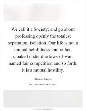We call it a Society; and go about professing openly the totalest separation, isolation. Our life is not a mutual helpfulness; but rather, cloaked under due laws-of-war, named fair competition and so forth, it is a mutual hostility Picture Quote #1