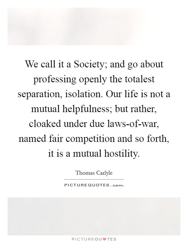 We call it a Society; and go about professing openly the totalest separation, isolation. Our life is not a mutual helpfulness; but rather, cloaked under due laws-of-war, named fair competition and so forth, it is a mutual hostility Picture Quote #1