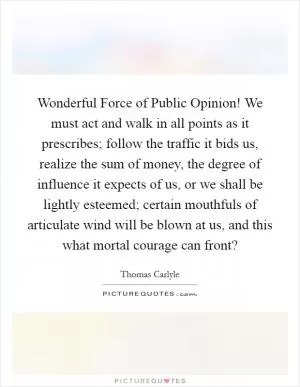 Wonderful Force of Public Opinion! We must act and walk in all points as it prescribes; follow the traffic it bids us, realize the sum of money, the degree of influence it expects of us, or we shall be lightly esteemed; certain mouthfuls of articulate wind will be blown at us, and this what mortal courage can front? Picture Quote #1