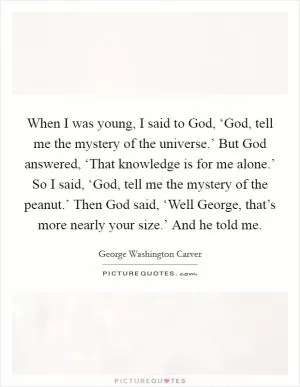 When I was young, I said to God, ‘God, tell me the mystery of the universe.’ But God answered, ‘That knowledge is for me alone.’ So I said, ‘God, tell me the mystery of the peanut.’ Then God said, ‘Well George, that’s more nearly your size.’ And he told me Picture Quote #1
