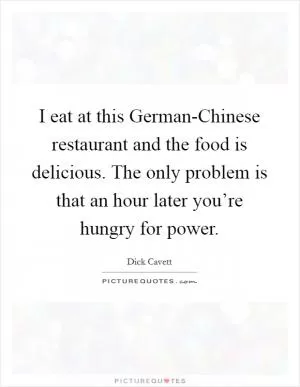 I eat at this German-Chinese restaurant and the food is delicious. The only problem is that an hour later you’re hungry for power Picture Quote #1