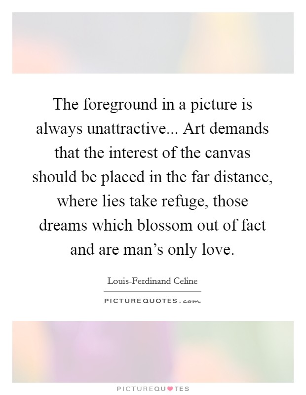 The foreground in a picture is always unattractive... Art demands that the interest of the canvas should be placed in the far distance, where lies take refuge, those dreams which blossom out of fact and are man's only love Picture Quote #1