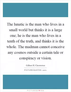 The lunatic is the man who lives in a small world but thinks it is a large one; he is the man who lives in a tenth of the truth, and thinks it is the whole. The madman cannot conceive any cosmos outside a certain tale or conspiracy or vision Picture Quote #1