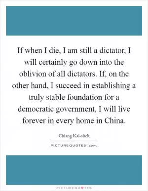 If when I die, I am still a dictator, I will certainly go down into the oblivion of all dictators. If, on the other hand, I succeed in establishing a truly stable foundation for a democratic government, I will live forever in every home in China Picture Quote #1