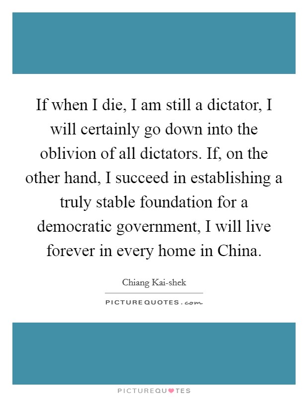 If when I die, I am still a dictator, I will certainly go down into the oblivion of all dictators. If, on the other hand, I succeed in establishing a truly stable foundation for a democratic government, I will live forever in every home in China Picture Quote #1