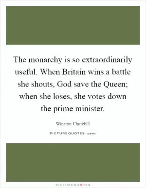 The monarchy is so extraordinarily useful. When Britain wins a battle she shouts, God save the Queen; when she loses, she votes down the prime minister Picture Quote #1