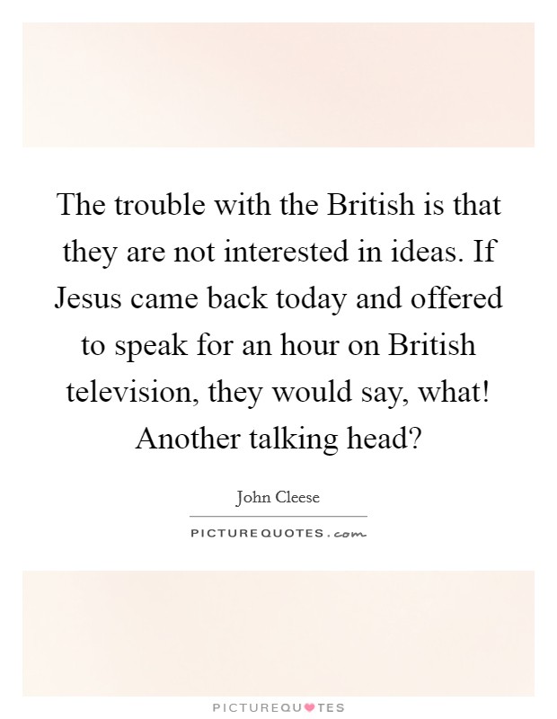 The trouble with the British is that they are not interested in ideas. If Jesus came back today and offered to speak for an hour on British television, they would say, what! Another talking head? Picture Quote #1