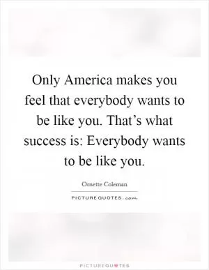 Only America makes you feel that everybody wants to be like you. That’s what success is: Everybody wants to be like you Picture Quote #1